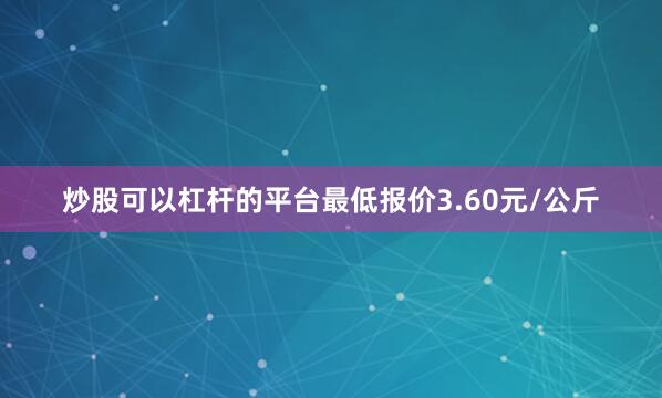炒股可以杠杆的平台最低报价3.60元/公斤
