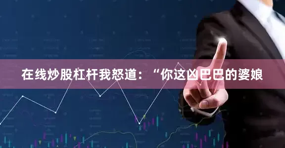 在线炒股杠杆我怒道：“你这凶巴巴的婆娘