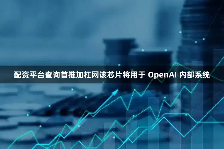配资平台查询首推加杠网该芯片将用于 OpenAI 内部系统