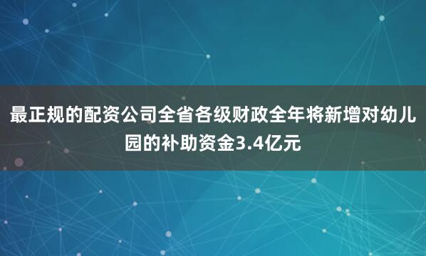 最正规的配资公司全省各级财政全年将新增对幼儿园的补助资金3.4亿元